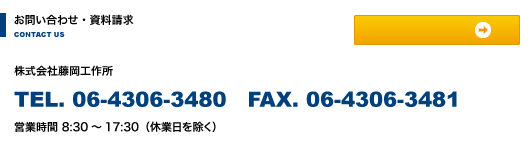 お問い合わせ・資料請求 株式会社藤岡工作所 TEL. 06-4306-3480 FAX. 06-4306-3481 営業時間8:30～17:30（休業日を除く）