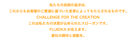 私たちの技術の追求は、これからもお客様のご要望に基づいた変革によってもたらされるものです。－ CHALLENGE FOR THE CREATION － これは私たちの決意が込められたスローガンです。FUJIOKAが応えます。貴社の期待と感動を。