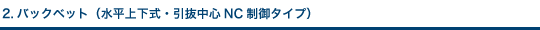 2.バックベット（水平上下式・引抜中心NC制御タイプ）